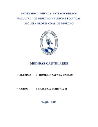 UNIVERSIDAD PRIVADA ANTENOR ORREGO
FACULTAD DE DERECHO Y CIENCIAS POLITICAS
ESCUELA PROFESIONAL DE DERECHO
MEDIDAS CAUTELARES
ALUMNO : ROMERO ZAPATA CARLOS
CURSO : PRACTICA JURIDICA II
Trujillo 2015