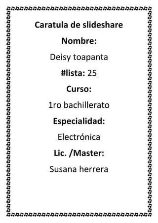 Caratula de slideshare
Nombre:
Deisy toapanta
#lista: 25
Curso:
1ro bachillerato
Especialidad:
Electrónica
Lic. /Master:
Susana herrera
 