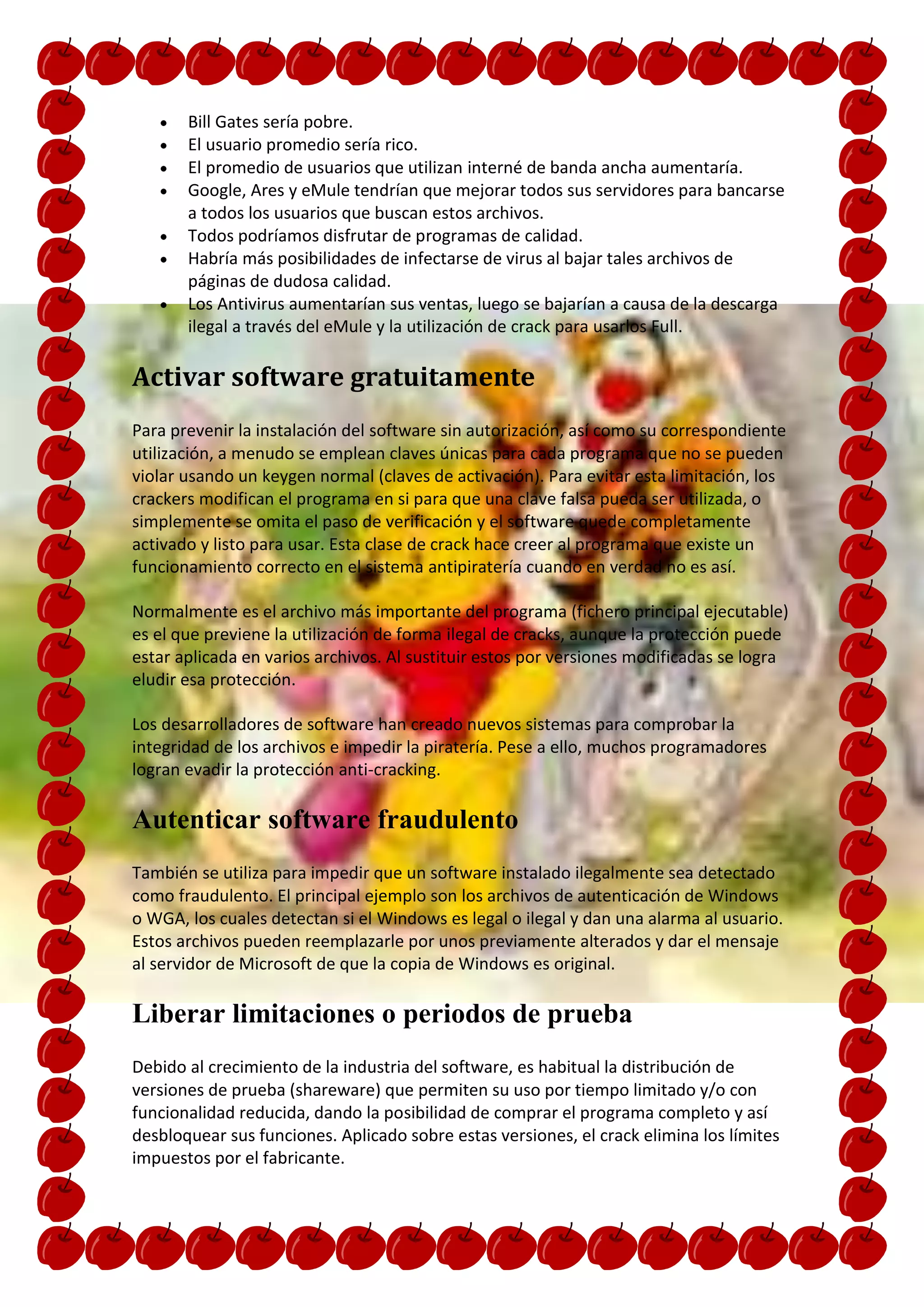 Bill Gates sería pobre.
       El usuario promedio sería rico.
       El promedio de usuarios que utilizan interné de banda ancha aumentaría.
       Google, Ares y eMule tendrían que mejorar todos sus servidores para bancarse
       a todos los usuarios que buscan estos archivos.
       Todos podríamos disfrutar de programas de calidad.
       Habría más posibilidades de infectarse de virus al bajar tales archivos de
       páginas de dudosa calidad.
       Los Antivirus aumentarían sus ventas, luego se bajarían a causa de la descarga
       ilegal a través del eMule y la utilización de crack para usarlos Full.

Activar software gratuitamente
Para prevenir la instalación del software sin autorización, así como su correspondiente
utilización, a menudo se emplean claves únicas para cada programa que no se pueden
violar usando un keygen normal (claves de activación). Para evitar esta limitación, los
crackers modifican el programa en si para que una clave falsa pueda ser utilizada, o
simplemente se omita el paso de verificación y el software quede completamente
activado y listo para usar. Esta clase de crack hace creer al programa que existe un
funcionamiento correcto en el sistema antipiratería cuando en verdad no es así.

Normalmente es el archivo más importante del programa (fichero principal ejecutable)
es el que previene la utilización de forma ilegal de cracks, aunque la protección puede
estar aplicada en varios archivos. Al sustituir estos por versiones modificadas se logra
eludir esa protección.

Los desarrolladores de software han creado nuevos sistemas para comprobar la
integridad de los archivos e impedir la piratería. Pese a ello, muchos programadores
logran evadir la protección anti-cracking.

Autenticar software fraudulento
También se utiliza para impedir que un software instalado ilegalmente sea detectado
como fraudulento. El principal ejemplo son los archivos de autenticación de Windows
o WGA, los cuales detectan si el Windows es legal o ilegal y dan una alarma al usuario.
Estos archivos pueden reemplazarle por unos previamente alterados y dar el mensaje
al servidor de Microsoft de que la copia de Windows es original.

Liberar limitaciones o periodos de prueba
Debido al crecimiento de la industria del software, es habitual la distribución de
versiones de prueba (shareware) que permiten su uso por tiempo limitado y/o con
funcionalidad reducida, dando la posibilidad de comprar el programa completo y así
desbloquear sus funciones. Aplicado sobre estas versiones, el crack elimina los límites
impuestos por el fabricante.
 