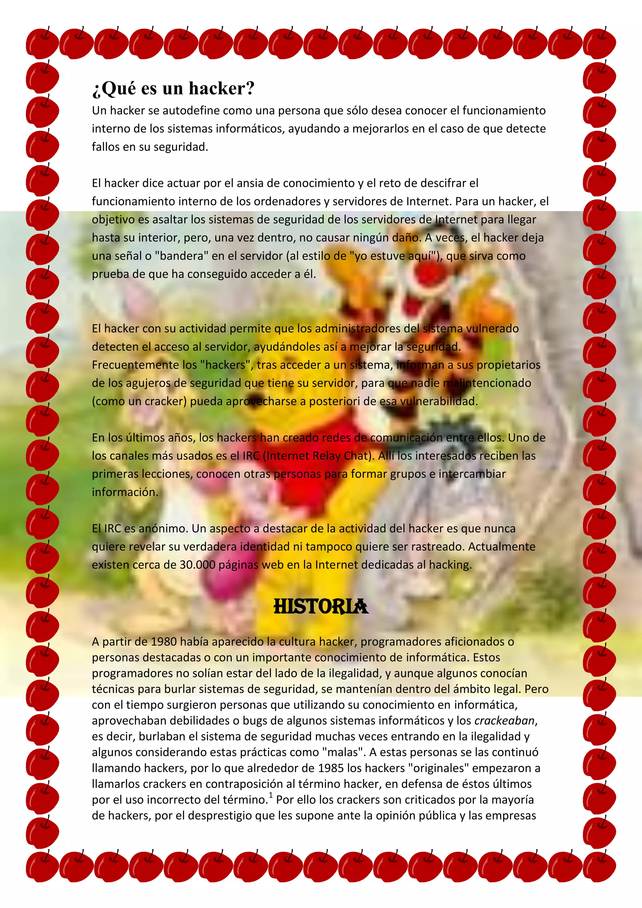 ¿Qué es un hacker?
Un hacker se autodefine como una persona que sólo desea conocer el funcionamiento
interno de los sistemas informáticos, ayudando a mejorarlos en el caso de que detecte
fallos en su seguridad.

El hacker dice actuar por el ansia de conocimiento y el reto de descifrar el
funcionamiento interno de los ordenadores y servidores de Internet. Para un hacker, el
objetivo es asaltar los sistemas de seguridad de los servidores de Internet para llegar
hasta su interior, pero, una vez dentro, no causar ningún daño. A veces, el hacker deja
una señal o "bandera" en el servidor (al estilo de "yo estuve aquí"), que sirva como
prueba de que ha conseguido acceder a él.



El hacker con su actividad permite que los administradores del sistema vulnerado
detecten el acceso al servidor, ayudándoles así a mejorar la seguridad.
Frecuentemente los "hackers", tras acceder a un sistema, informan a sus propietarios
de los agujeros de seguridad que tiene su servidor, para que nadie malintencionado
(como un cracker) pueda aprovecharse a posteriori de esa vulnerabilidad.

En los últimos años, los hackers han creado redes de comunicación entre ellos. Uno de
los canales más usados es el IRC (Internet Relay Chat). Allí los interesados reciben las
primeras lecciones, conocen otras personas para formar grupos e intercambiar
información.

El IRC es anónimo. Un aspecto a destacar de la actividad del hacker es que nunca
quiere revelar su verdadera identidad ni tampoco quiere ser rastreado. Actualmente
existen cerca de 30.000 páginas web en la Internet dedicadas al hacking.


                                   Historia
A partir de 1980 había aparecido la cultura hacker, programadores aficionados o
personas destacadas o con un importante conocimiento de informática. Estos
programadores no solían estar del lado de la ilegalidad, y aunque algunos conocían
técnicas para burlar sistemas de seguridad, se mantenían dentro del ámbito legal. Pero
con el tiempo surgieron personas que utilizando su conocimiento en informática,
aprovechaban debilidades o bugs de algunos sistemas informáticos y los crackeaban,
es decir, burlaban el sistema de seguridad muchas veces entrando en la ilegalidad y
algunos considerando estas prácticas como "malas". A estas personas se las continuó
llamando hackers, por lo que alrededor de 1985 los hackers "originales" empezaron a
llamarlos crackers en contraposición al término hacker, en defensa de éstos últimos
por el uso incorrecto del término.1 Por ello los crackers son criticados por la mayoría
de hackers, por el desprestigio que les supone ante la opinión pública y las empresas
 