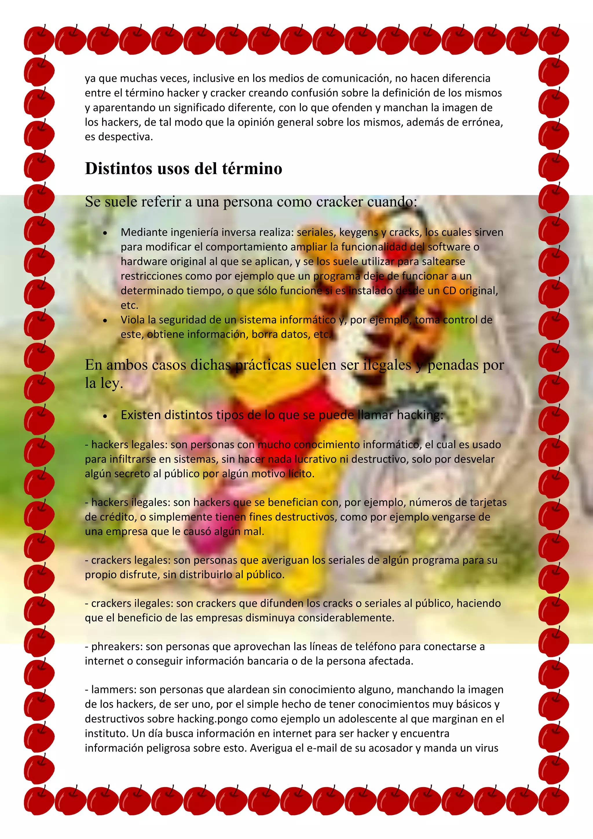 ya que muchas veces, inclusive en los medios de comunicación, no hacen diferencia
entre el término hacker y cracker creando confusión sobre la definición de los mismos
y aparentando un significado diferente, con lo que ofenden y manchan la imagen de
los hackers, de tal modo que la opinión general sobre los mismos, además de errónea,
es despectiva.

Distintos usos del término
Se suele referir a una persona como cracker cuando:
       Mediante ingeniería inversa realiza: seriales, keygens y cracks, los cuales sirven
       para modificar el comportamiento ampliar la funcionalidad del software o
       hardware original al que se aplican, y se los suele utilizar para saltearse
       restricciones como por ejemplo que un programa deje de funcionar a un
       determinado tiempo, o que sólo funcione si es instalado desde un CD original,
       etc.
       Viola la seguridad de un sistema informático y, por ejemplo, toma control de
       este, obtiene información, borra datos, etc.

En ambos casos dichas prácticas suelen ser ilegales y penadas por
la ley.
       Existen distintos tipos de lo que se puede llamar hacking:

- hackers legales: son personas con mucho conocimiento informático, el cual es usado
para infiltrarse en sistemas, sin hacer nada lucrativo ni destructivo, solo por desvelar
algún secreto al público por algún motivo lícito.

- hackers ilegales: son hackers que se benefician con, por ejemplo, números de tarjetas
de crédito, o simplemente tienen fines destructivos, como por ejemplo vengarse de
una empresa que le causó algún mal.

- crackers legales: son personas que averiguan los seriales de algún programa para su
propio disfrute, sin distribuirlo al público.

- crackers ilegales: son crackers que difunden los cracks o seriales al público, haciendo
que el beneficio de las empresas disminuya considerablemente.

- phreakers: son personas que aprovechan las líneas de teléfono para conectarse a
internet o conseguir información bancaria o de la persona afectada.

- lammers: son personas que alardean sin conocimiento alguno, manchando la imagen
de los hackers, de ser uno, por el simple hecho de tener conocimientos muy básicos y
destructivos sobre hacking.pongo como ejemplo un adolescente al que marginan en el
instituto. Un día busca información en internet para ser hacker y encuentra
información peligrosa sobre esto. Averigua el e-mail de su acosador y manda un virus
 