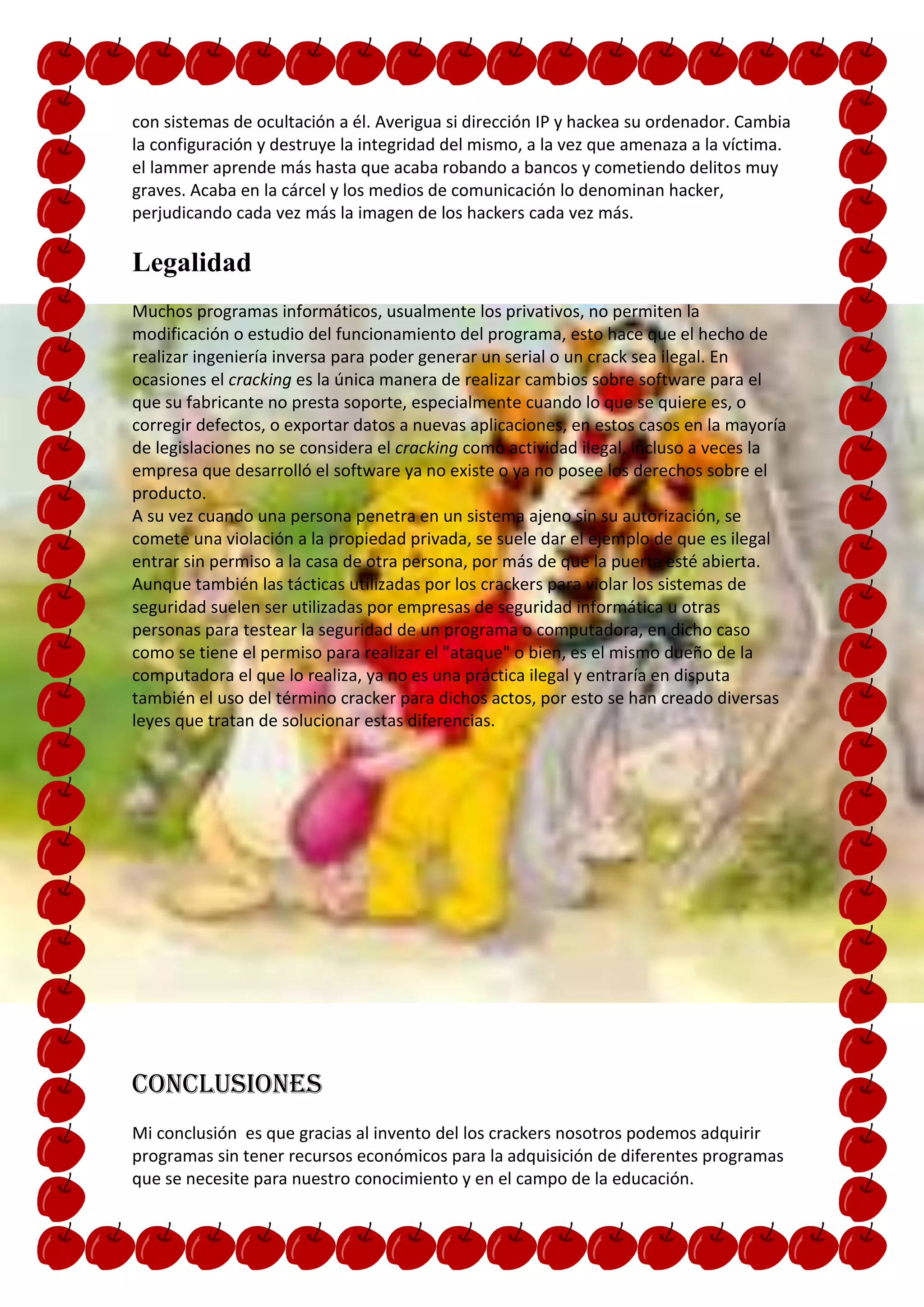 con sistemas de ocultación a él. Averigua si dirección IP y hackea su ordenador. Cambia
la configuración y destruye la integridad del mismo, a la vez que amenaza a la víctima.
el lammer aprende más hasta que acaba robando a bancos y cometiendo delitos muy
graves. Acaba en la cárcel y los medios de comunicación lo denominan hacker,
perjudicando cada vez más la imagen de los hackers cada vez más.

Legalidad
Muchos programas informáticos, usualmente los privativos, no permiten la
modificación o estudio del funcionamiento del programa, esto hace que el hecho de
realizar ingeniería inversa para poder generar un serial o un crack sea ilegal. En
ocasiones el cracking es la única manera de realizar cambios sobre software para el
que su fabricante no presta soporte, especialmente cuando lo que se quiere es, o
corregir defectos, o exportar datos a nuevas aplicaciones, en estos casos en la mayoría
de legislaciones no se considera el cracking como actividad ilegal, incluso a veces la
empresa que desarrolló el software ya no existe o ya no posee los derechos sobre el
producto.
A su vez cuando una persona penetra en un sistema ajeno sin su autorización, se
comete una violación a la propiedad privada, se suele dar el ejemplo de que es ilegal
entrar sin permiso a la casa de otra persona, por más de que la puerta esté abierta.
Aunque también las tácticas utilizadas por los crackers para violar los sistemas de
seguridad suelen ser utilizadas por empresas de seguridad informática u otras
personas para testear la seguridad de un programa o computadora, en dicho caso
como se tiene el permiso para realizar el "ataque" o bien, es el mismo dueño de la
computadora el que lo realiza, ya no es una práctica ilegal y entraría en disputa
también el uso del término cracker para dichos actos, por esto se han creado diversas
leyes que tratan de solucionar estas diferencias.




Conclusiones
Mi conclusión es que gracias al invento del los crackers nosotros podemos adquirir
programas sin tener recursos económicos para la adquisición de diferentes programas
que se necesite para nuestro conocimiento y en el campo de la educación.
 