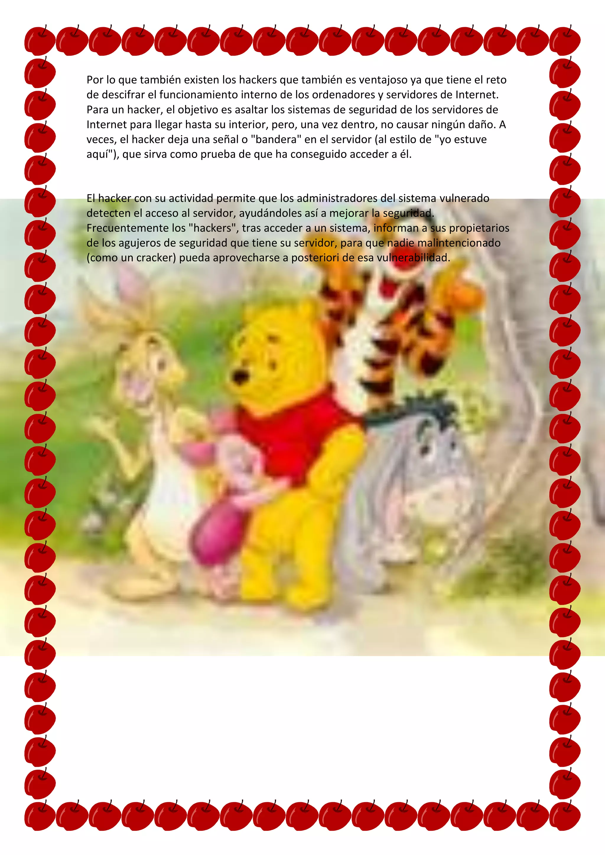 Por lo que también existen los hackers que también es ventajoso ya que tiene el reto
de descifrar el funcionamiento interno de los ordenadores y servidores de Internet.
Para un hacker, el objetivo es asaltar los sistemas de seguridad de los servidores de
Internet para llegar hasta su interior, pero, una vez dentro, no causar ningún daño. A
veces, el hacker deja una señal o "bandera" en el servidor (al estilo de "yo estuve
aquí"), que sirva como prueba de que ha conseguido acceder a él.


El hacker con su actividad permite que los administradores del sistema vulnerado
detecten el acceso al servidor, ayudándoles así a mejorar la seguridad.
Frecuentemente los "hackers", tras acceder a un sistema, informan a sus propietarios
de los agujeros de seguridad que tiene su servidor, para que nadie malintencionado
(como un cracker) pueda aprovecharse a posteriori de esa vulnerabilidad.
 