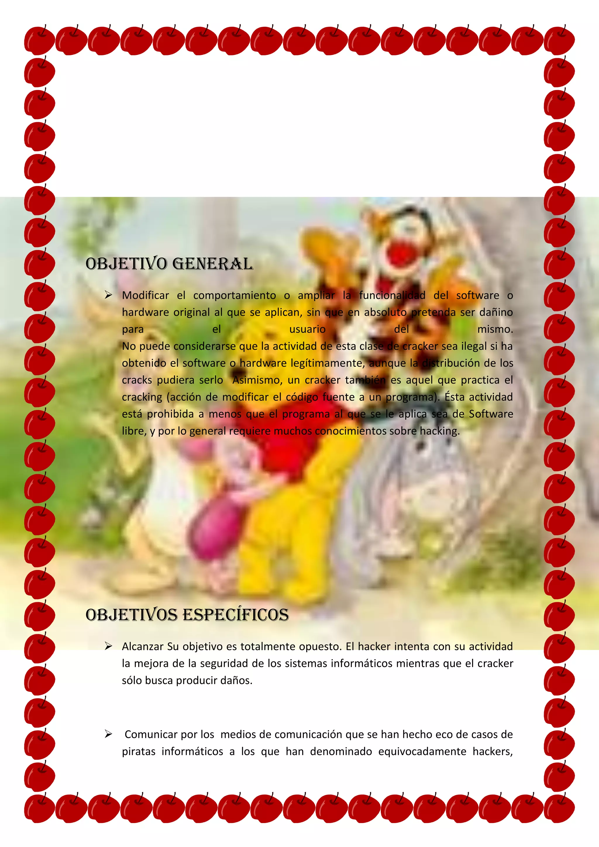 Objetivo general
  Modificar el comportamiento o ampliar la funcionalidad del software o
   hardware original al que se aplican, sin que en absoluto pretenda ser dañino
   para                el             usuario             del              mismo.
   No puede considerarse que la actividad de esta clase de cracker sea ilegal si ha
   obtenido el software o hardware legítimamente, aunque la distribución de los
   cracks pudiera serlo Asimismo, un cracker también es aquel que practica el
   cracking (acción de modificar el código fuente a un programa). Ésta actividad
   está prohibida a menos que el programa al que se le aplica sea de Software
   libre, y por lo general requiere muchos conocimientos sobre hacking.




Objetivos específicos
  Alcanzar Su objetivo es totalmente opuesto. El hacker intenta con su actividad
   la mejora de la seguridad de los sistemas informáticos mientras que el cracker
   sólo busca producir daños.



  Comunicar por los medios de comunicación que se han hecho eco de casos de
   piratas informáticos a los que han denominado equivocadamente hackers,
 