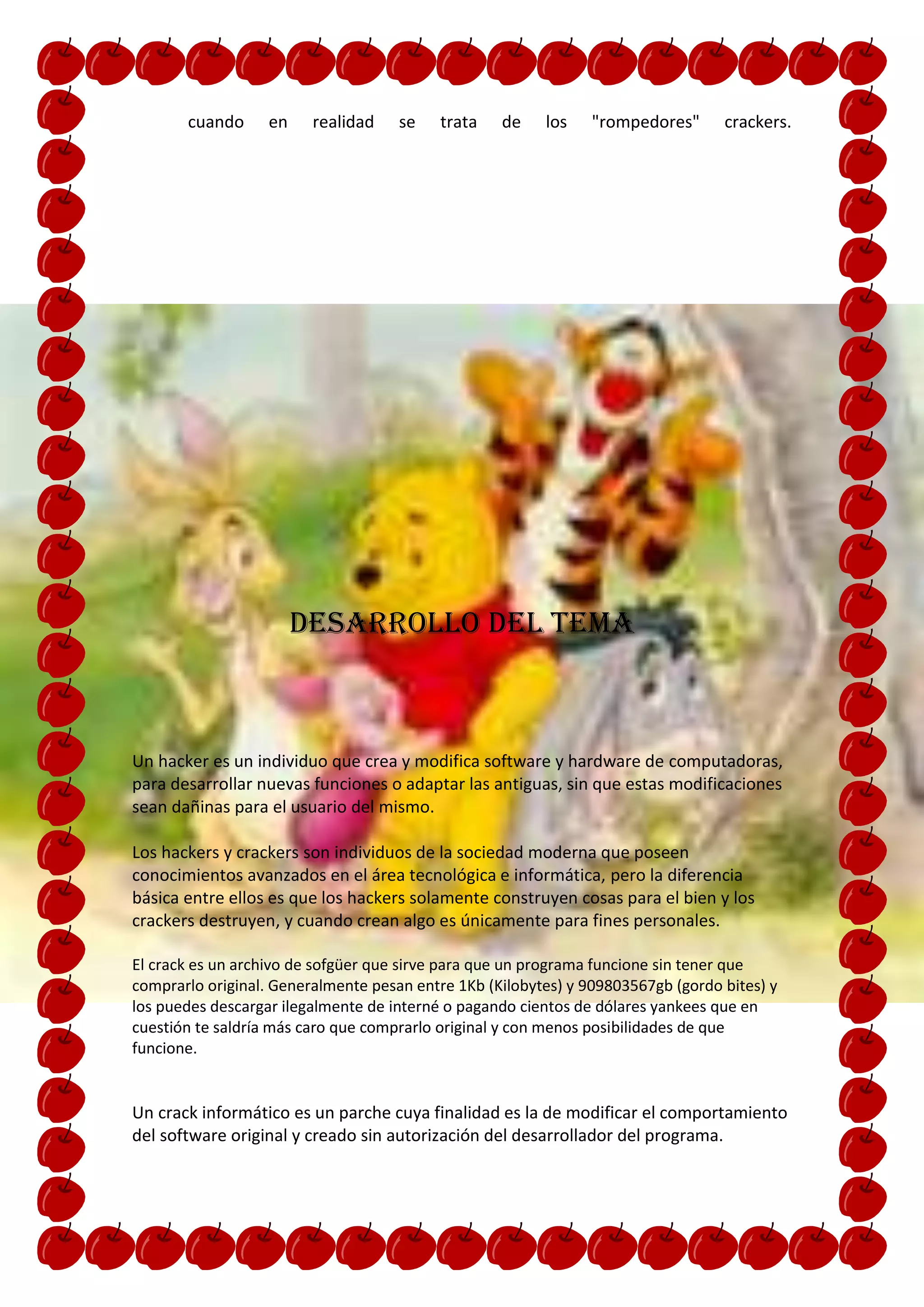 cuando      en    realidad    se   trata    de    los    "rompedores"      crackers.




                        DESARROLLO DEL TEMA



Un hacker es un individuo que crea y modifica software y hardware de computadoras,
para desarrollar nuevas funciones o adaptar las antiguas, sin que estas modificaciones
sean dañinas para el usuario del mismo.

Los hackers y crackers son individuos de la sociedad moderna que poseen
conocimientos avanzados en el área tecnológica e informática, pero la diferencia
básica entre ellos es que los hackers solamente construyen cosas para el bien y los
crackers destruyen, y cuando crean algo es únicamente para fines personales.

El crack es un archivo de sofgüer que sirve para que un programa funcione sin tener que
comprarlo original. Generalmente pesan entre 1Kb (Kilobytes) y 909803567gb (gordo bites) y
los puedes descargar ilegalmente de interné o pagando cientos de dólares yankees que en
cuestión te saldría más caro que comprarlo original y con menos posibilidades de que
funcione.


Un crack informático es un parche cuya finalidad es la de modificar el comportamiento
del software original y creado sin autorización del desarrollador del programa.
 