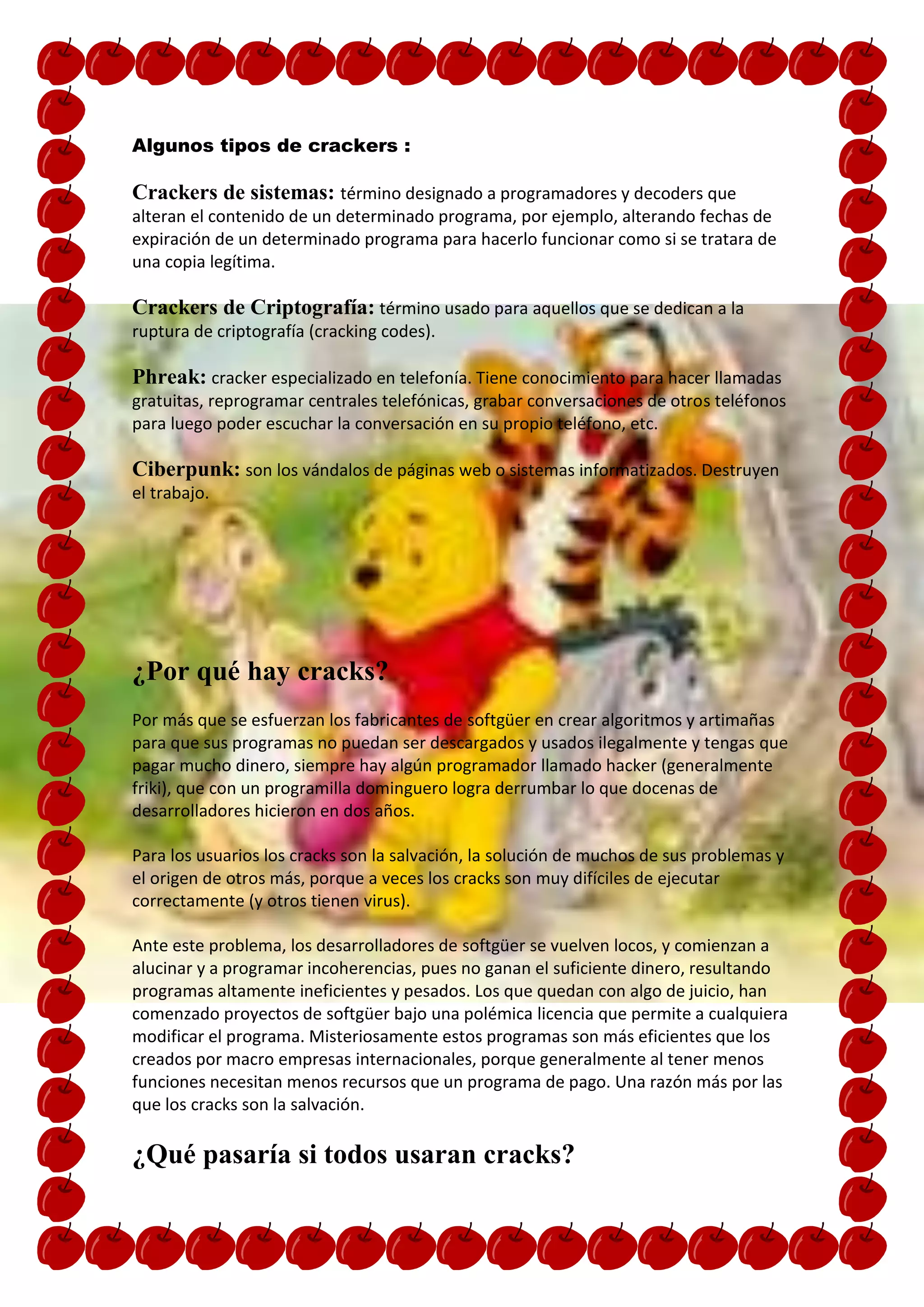 Algunos tipos de crackers :

Crackers de sistemas: término designado a programadores y decoders que
alteran el contenido de un determinado programa, por ejemplo, alterando fechas de
expiración de un determinado programa para hacerlo funcionar como si se tratara de
una copia legítima.

Crackers de Criptografía: término usado para aquellos que se dedican a la
ruptura de criptografía (cracking codes).

Phreak: cracker especializado en telefonía. Tiene conocimiento para hacer llamadas
gratuitas, reprogramar centrales telefónicas, grabar conversaciones de otros teléfonos
para luego poder escuchar la conversación en su propio teléfono, etc.

Ciberpunk: son los vándalos de páginas web o sistemas informatizados. Destruyen
el trabajo.




¿Por qué hay cracks?
Por más que se esfuerzan los fabricantes de softgüer en crear algoritmos y artimañas
para que sus programas no puedan ser descargados y usados ilegalmente y tengas que
pagar mucho dinero, siempre hay algún programador llamado hacker (generalmente
friki), que con un programilla dominguero logra derrumbar lo que docenas de
desarrolladores hicieron en dos años.

Para los usuarios los cracks son la salvación, la solución de muchos de sus problemas y
el origen de otros más, porque a veces los cracks son muy difíciles de ejecutar
correctamente (y otros tienen virus).

Ante este problema, los desarrolladores de softgüer se vuelven locos, y comienzan a
alucinar y a programar incoherencias, pues no ganan el suficiente dinero, resultando
programas altamente ineficientes y pesados. Los que quedan con algo de juicio, han
comenzado proyectos de softgüer bajo una polémica licencia que permite a cualquiera
modificar el programa. Misteriosamente estos programas son más eficientes que los
creados por macro empresas internacionales, porque generalmente al tener menos
funciones necesitan menos recursos que un programa de pago. Una razón más por las
que los cracks son la salvación.

¿Qué pasaría si todos usaran cracks?
 