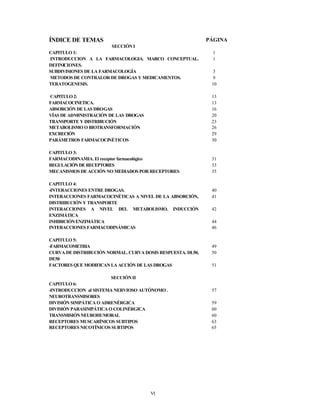 VI
ÍNDICE DE TEMAS PÁGINA
SECCIÓNI
CAPITULO 1: 1
INTRODUCCION A LA FARMACOLOGIA. MARCO CONCEPTUAL.
DEFINICIONES.
1
SUBDIVISIONES DE LA FARMACOLOGÍA 3
METODOS DE CONTRALOR DE DROGAS Y MEDICAMENTOS. 9
TERATOGENESIS. 10
CAPITULO 2: 13
FARMACOCINETICA. 13
ABSORCIÓN DE LAS DROGAS 16
VÍAS DE ADMINISTRACIÓN DE LAS DROGAS 20
TRANSPORTE Y DISTRIBUCIÓN 23
METABOLISMO O BIOTRANSFORMACIÓN 26
EXCRECIÓN 29
PARÁMETROS FARMACOCINÉTICOS 30
CAPITULO 3:
FARMACODINAMIA. El receptor farmacológico 31
REGULACIÓN DE RECEPTORES 33
MECANISMOS DE ACCIÓN NO MEDIADOS POR RECEPTORES 35
CAPITULO 4:
-INTERACCIONES ENTRE DROGAS. 40
INTERACCIONES FARMACOCINÉTICAS A NIVEL DE LA ABSORCIÓN,
DISTRIBUCIÓN Y TRANSPORTE
41
INTERACCIONES A NIVEL DEL METABOLISMO. INDUCCIÓN
ENZIMÁTICA
42
INHIBICIÓNENZIMÁTICA 44
INTERACCIONES FARMACODINÁMICAS 46
CAPITULO 5:
-FARMACOMETRIA 49
CURVA DE DISTRIBUCIÓN NORMAL. CURVA DOSIS RESPUESTA. DL50,
DE50
50
FACTORES QUE MODIFICAN LA ACCIÓN DE LAS DROGAS 51
SECCIÓNII
CAPITULO 6:
-INTRODUCCION al SISTEMA NERVIOSO AUTÓNOMO .
NEUROTRANSMISORES
57
DIVISIÓN SIMPÁTICA O ADRENÉRGICA 59
DIVISIÓN PARASIMPÁTICA O COLINÉRGICA 60
TRANSMISIÓNNEUROHUMORAL 60
RECEPTORES MUSCARÍNICOS SUBTIPOS 63
RECEPTORES NICOTÍNICOS SUBTIPOS 65
 