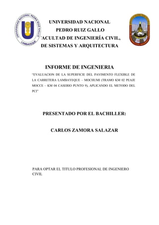 UNIVERSIDAD NACIONAL
PEDRO RUIZ GALLO
FACULTAD DE INGENIERÍA CIVIL,
DE SISTEMAS Y ARQUITECTURA
INFORME DE INGENIERIA
“EVALUACION DE LA SUPERFICIE DEL PAVIMENTO FLEXIBLE DE
LA CARRETERA LAMBAYEQUE – MOCHUMI (TRAMO KM 02 PEAJE
MOCCE – KM 04 CASERIO PUNTO 9), APLICANDO EL METODO DEL
PCI”
PRESENTADO POR EL BACHILLER:
CARLOS ZAMORA SALAZAR
PARA OPTAR EL TITULO PROFESIONAL DE INGENIERO
CIVIL
 