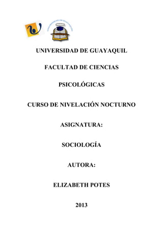 UNIVERSIDAD DE GUAYAQUIL
FACULTAD DE CIENCIAS
PSICOLÓGICAS
CURSO DE NIVELACIÓN NOCTURNO
ASIGNATURA:
SOCIOLOGÍA
AUTORA:
ELIZABETH POTES
2013