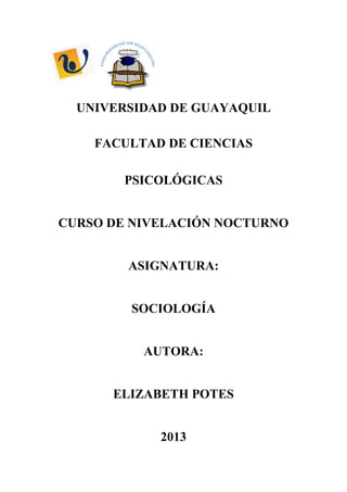 UNIVERSIDAD DE GUAYAQUIL

    FACULTAD DE CIENCIAS

        PSICOLÓGICAS


CURSO DE NIVELACIÓN NOCTURNO


        ASIGNATURA:


        SOCIOLOGÍA


          AUTORA:


      ELIZABETH POTES


            2013
 