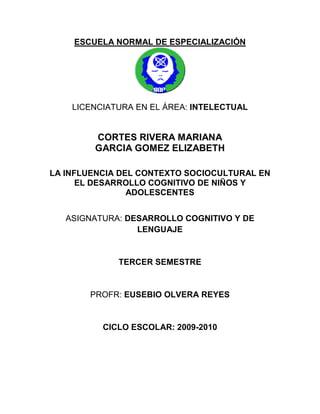 ESCUELA NORMAL DE ESPECIALIZACIÓN




    LICENCIATURA EN EL ÁREA: INTELECTUAL


        CORTES RIVERA MARIANA
        GARCIA GOMEZ ELIZABETH

LA INFLUENCIA DEL CONTEXTO SOCIOCULTURAL EN
      EL DESARROLLO COGNITIVO DE NIÑOS Y
                ADOLESCENTES


   ASIGNATURA: DESARROLLO COGNITIVO Y DE
                 LENGUAJE


             TERCER SEMESTRE


       PROFR: EUSEBIO OLVERA REYES


          CICLO ESCOLAR: 2009-2010
 