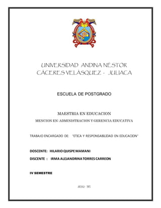 UNIVERSIDAD ANDINA NÉSTOR
CÁCERES VELÁSQUEZ - JULIACA
ESCUELA DE POSTGRADO
MAESTRIA EN EDUCACION
MENCION EN: ADMINISTRACION Y GERENCIA EDUCATIVA
TRABAJO ENCARGADO DE: “ETICA Y RESPONSABILIDAD EN EDUCACION”
DOSCENTE: HILARIO QUISPEMAMANI
DISCENTE : IRMA ALEJANDRINATORRES CARREON
IV SEMESTRE
JULIACA – 2015
 