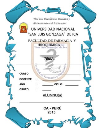 ” "Año de la Diversificación Productiva y
del Fortalecimiento de la Educación"
UNIVERSIDAD NACIONAL
“SAN LUIS GONZAGA” DE ICA
FACULTAD DE FARMACIA Y
BIOQUIMICA
TEMA:
____________________________________________________________________
CURSO : ___________________________________
DOCENTE : ___________________________________
AÑO : __________ CICLO: ____________
GRUPO : ________
ALUMNO(a)
__________________________________________________________________
ICA - PERÚ
2015