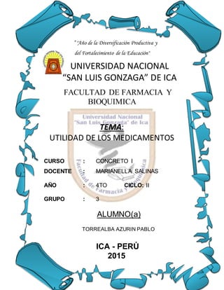 ” "Año de la Diversificación Productiva y
del Fortalecimiento de la Educación"
UNIVERSIDAD NACIONAL
“SAN LUIS GONZAGA” DE ICA
FACULTAD DE FARMACIA Y
BIOQUIMICA
TEMA:
UTILIDAD DE LOS MEDICAMENTOS
CURSO : CONCRETO I
DOCENTE : MARIANELLA SALINAS
AÑO : 4TO CICLO: II
GRUPO : 3
ALUMNO(a)
TORREALBA AZURIN PABLO
ICA - PERÚ
2015