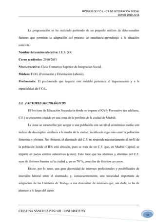 MÓDULO DE F.O.L.- C.F.GS INTEGRACIÓN SOCIAL
                                                                               CURSO 2010-2011




       La programación se ha realizado partiendo de un pequeño análisis de determinados

factores que permiten la adaptación del proceso de enseñanza-aprendizaje a la situación

concreta.

Nombre del centro educativo: I.E.S. XX

Curso académico: 2010/2011

Nivel educativo: Ciclo Formativo Superior de Integración Social.

Módulo: F.O.L (Formación y Orientación Laboral).

Profesorado: El profesorado que imparte este módulo pertenece al departamento y a la

especialidad de F.O.L.



2.2. FACTORES SOCIOLÓGICOS

       El Instituto de Educación Secundaria donde se imparte el Ciclo Formativo (en adelante,

C.F.) se encuentra situado en una zona de la periferia de la ciudad de Madrid.

       La zona se caracteriza por acoger a una población con un nivel económico medio con

índices de desempleo similares a la media de la ciudad, incidiendo algo más entre la población

femenina y jóvenes. No obstante, el alumnado del C.F. no responde necesariamente al perfil de

la población donde el IES está ubicado, pues se trata de un C.F. que, en Madrid Capital, se

imparte en pocos centros educativos (cinco). Esto hace que los alumnos y alumnas del C.F.

sean de distintos barrios de la ciudad y, en un 70 %, procedan de distritos cercanos.

       Existe, por lo tanto, una gran diversidad de intereses profesionales y posibilidades de

inserción laboral entre el alumnado, y, consecuentemente, una necesidad importante de

adaptación de las Unidades de Trabajo a esa diversidad de intereses que, sin duda, se ha de

plantear a lo largo del curso.




CRISTINA SÁNCHEZ PASTOR – DNI 04843576Y
                                                                                                 51
 