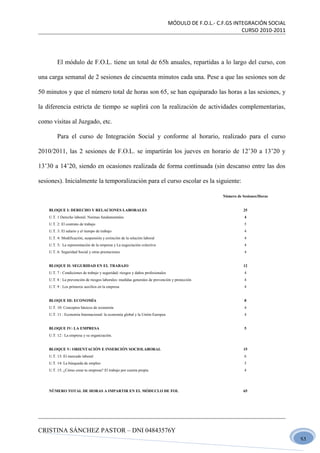 MÓDULO DE F.O.L.- C.F.GS INTEGRACIÓN SOCIAL
                                                                                                             CURSO 2010-2011




         El módulo de F.O.L. tiene un total de 65h anuales, repartidas a lo largo del curso, con

una carga semanal de 2 sesiones de cincuenta minutos cada una. Pese a que las sesiones son de

50 minutos y que el número total de horas son 65, se han equiparado las horas a las sesiones, y

la diferencia estricta de tiempo se suplirá con la realización de actividades complementarias,

como visitas al Juzgado, etc.

         Para el curso de Integración Social y conforme al horario, realizado para el curso

2010/2011, las 2 sesiones de F.O.L. se impartirán los jueves en horario de 12’30 a 13’20 y

13’30 a 14’20, siendo en ocasiones realizada de forma continuada (sin descanso entre las dos

sesiones). Inicialmente la temporalización para el curso escolar es la siguiente:

                                                                                                     Número de Sesiones/Horas


    BLOQUE I: DERECHO Y RELACIONES LABORALES                                                                   25
    U.T. 1 Derecho laboral. Normas fundamentales                                                                4
    U.T. 2: El contrato de trabajo                                                                              5
    U.T. 3: El salario y el tiempo de trabajo                                                                   4
    U.T. 4: Modificación, suspensión y extinción de la relación laboral                                         4
    U.T. 5: La representación de la empresa y La negociación colectiva                                          4
    U.T. 6: Seguridad Social y otras prestaciones                                                               4


    BLOQUE II: SEGURIDAD EN EL TRABAJO                                                                         12
    U.T. 7 : Condiciones de trabajo y seguridad: riesgos y daños profesionales                                  4
    U.T. 8 : La prevención de riesgos laborales: medidas generales de prevención y protección                   4
    U.T. 9 : Los primeros auxilios en la empresa                                                                4


    BLOQUE III: ECONOMÍA                                                                                        8
    U.T. 10: Conceptos básicos de economía                                                                      4
    U.T. 11 : Economía Internacional: la economía global y la Unión Europea                                     4


    BLOQUE IV: LA EMPRESA                                                                                       5
    U.T. 12 : La empresa y su organización.


    BLOQUE V: ORIENTACIÓN E INSERCIÓN SOCIOLABORAL                                                             15
    U.T. 13: El mercado laboral                                                                                 6
    U.T. 14: La búsqueda de empleo                                                                              5
    U.T. 15: ¿Cómo crear tu empresa? El trabajo por cuenta propia                                               4




    NÚMERO TOTAL DE HORAS A IMPARTIR EN EL MÓDUCLO DE FOL                                                      65




CRISTINA SÁNCHEZ PASTOR – DNI 04843576Y
                                                                                                                                51
 