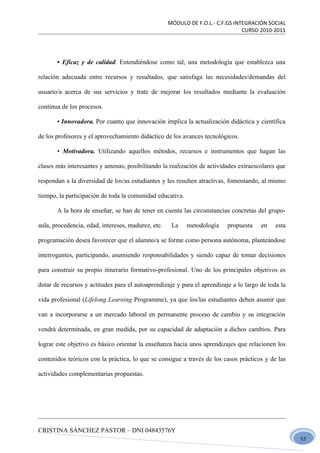 MÓDULO DE F.O.L.- C.F.GS INTEGRACIÓN SOCIAL
                                                                                CURSO 2010-2011




       • Eficaz y de calidad. Entendiéndose como tal, una metodología que establezca una

relación adecuada entre recursos y resultados, que satisfaga las necesidades/demandas del

usuario/a acerca de sus servicios y trate de mejorar los resultados mediante la evaluación

continua de los procesos.

       • Innovadora. Por cuanto que innovación implica la actualización didáctica y científica

de los profesores y el aprovechamiento didáctico de los avances tecnológicos.

       • Motivadora. Utilizando aquellos métodos, recursos e instrumentos que hagan las

clases más interesantes y amenas; posibilitando la realización de actividades extraescolares que

respondan a la diversidad de los/as estudiantes y les resulten atractivas, fomentando, al mismo

tiempo, la participación de toda la comunidad educativa.

       A la hora de enseñar, se han de tener en cuenta las circunstancias concretas del grupo-

aula, procedencia, edad, intereses, madurez, etc.    La    metodología    propuesta    en    esta

programación desea favorecer que el alumno/a se forme como persona autónoma, planteándose

interrogantes, participando, asumiendo responsabilidades y siendo capaz de tomar decisiones

para construir su propio itinerario formativo-profesional. Uno de los principales objetivos es

dotar de recursos y actitudes para el autoaprendizaje y para el aprendizaje a lo largo de toda la

vida profesional (Lifelong Learning Programme), ya que los/las estudiantes deben asumir que

van a incorporarse a un mercado laboral en permanente proceso de cambio y su integración

vendrá determinada, en gran medida, por su capacidad de adaptación a dichos cambios. Para

lograr este objetivo es básico orientar la enseñanza hacia unos aprendizajes que relacionen los

contenidos teóricos con la práctica, lo que se consigue a través de los casos prácticos y de las

actividades complementarias propuestas.




CRISTINA SÁNCHEZ PASTOR – DNI 04843576Y
                                                                                                    51
 