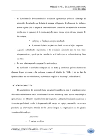 MÓDULO DE F.O.L.- C.F.GS INTEGRACIÓN SOCIAL
                                                                               CURSO 2010-2011




   −   Se explicarán los procedimientos de evaluación y porcentajes aplicados a cada tipo de

       contenido. Resaltando que la falta de entrega, obligatoria, de alguno de los trabajos,

       fichas o guías que se exijan en cada evaluación, conllevara una reducción de la nota

       media, sino el suspenso de la misma, para los casos en que no se entregue ninguno de

       los trabajos.

                          La fechas se fijará por consenso en el aula

                          A partir de dicha fecha, por cada día de retraso se bajará un punto.

   −   Aspectos actitudinales importantes y de evaluación constante para la nota final:

       comportamiento y participación en todas las actividades que se realicen dentro y fuera

       de clase.

   −   La nota máxima para la recuperación será de cinco.

       Se explicarán y resolverán cualquiera de las dudas y cuestiones que los alumnos/las

alumnas deseen preguntar a la profesora respecto al Módulo de F.O.L., y se les dará la

oportunidad de dar sus comentarios y expectativas respecto al módulo y Ciclo Formativo.



5.4. AGRUPAMIENTOS

       El agrupamiento del alumnado tiene una gran trascendencia para el aprendizaje como

favorecedor del mismo a través de la interacción entre alumnos y como recurso metodológico

aprovechando las diferentes organizaciones de los grupos. La legislación educativa dedicada a

formación profesional resalta la importancia del trabajo en equipo, convertido en un área

prioritaria de intervención definida por la Unión Europea. La organización de los grupos

vendrá condicionada por:

                   •   La actividad

                   •   El trabajo a realizar



CRISTINA SÁNCHEZ PASTOR – DNI 04843576Y
                                                                                                  51
 