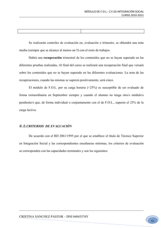 MÓDULO DE F.O.L.- C.F.GS INTEGRACIÓN SOCIAL
                                                                              CURSO 2010-2011




       Se realizarán controles de evaluación en, evaluación o trimestre, se obtendrá una nota

media (siempre que se alcance al menos un 5) con el resto de trabajos.

       Habrá una recuperación trimestral de los contenidos que no se hayan superado en las

diferentes pruebas realizadas. Al final del curso se realizará una recuperación final que versará

sobre los contenidos que no se hayan superado en las diferentes evaluaciones. La nota de las

recuperaciones, cuando las mismas se superen positivamente, será cinco.

       El módulo de F.O.L. por su carga horaria (<25%) es susceptible de ser evaluado de

forma extraordinaria en Septiembre siempre y cuando el alumno no tenga otro/s módulo/s

pendiente/s que, de forma individual o conjuntamente con el de F.O.L., superen el 25% de la

carga lectiva.




6.2.CRITERIOS DE EVALUACIÓN

       De acuerdo con el RD 2061/1995 por el que se establece el título de Técnico Superior

en Integración Social y las correspondientes enseñanzas mínimas, los criterios de evaluación

se corresponden con las capacidades terminales y son los siguientes:




CRISTINA SÁNCHEZ PASTOR – DNI 04843576Y
                                                                                                    51
 