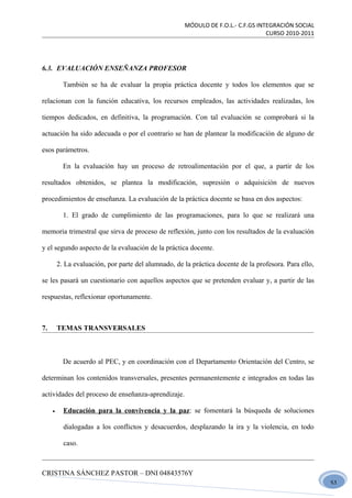 MÓDULO DE F.O.L.- C.F.GS INTEGRACIÓN SOCIAL
                                                                                  CURSO 2010-2011




6.3. EVALUACIÓN ENSEÑANZA PROFESOR

           También se ha de evaluar la propia práctica docente y todos los elementos que se

relacionan con la función educativa, los recursos empleados, las actividades realizadas, los

tiempos dedicados, en definitiva, la programación. Con tal evaluación se comprobará si la

actuación ha sido adecuada o por el contrario se han de plantear la modificación de alguno de

esos parámetros.

           En la evaluación hay un proceso de retroalimentación por el que, a partir de los

resultados obtenidos, se plantea la modificación, supresión o adquisición de nuevos

procedimientos de enseñanza. La evaluación de la práctica docente se basa en dos aspectos:

           1. El grado de cumplimiento de las programaciones, para lo que se realizará una

memoria trimestral que sirva de proceso de reflexión, junto con los resultados de la evaluación

y el segundo aspecto de la evaluación de la práctica docente.

         2. La evaluación, por parte del alumnado, de la práctica docente de la profesora. Para ello,

se les pasará un cuestionario con aquellos aspectos que se pretenden evaluar y, a partir de las

respuestas, reflexionar oportunamente.



7.       TEMAS TRANSVERSALES



           De acuerdo al PEC, y en coordinación con el Departamento Orientación del Centro, se

determinan los contenidos transversales, presentes permanentemente e integrados en todas las

actividades del proceso de enseñanza-aprendizaje.

     •     Educación para la convivencia y la paz: se fomentará la búsqueda de soluciones

           dialogadas a los conflictos y desacuerdos, desplazando la ira y la violencia, en todo

           caso.



CRISTINA SÁNCHEZ PASTOR – DNI 04843576Y
                                                                                                        51
 
