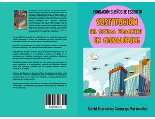 David Francisco Camargo Hernández. Nacionalidad Colombiano.
Escritor, humanista y economista con especialización, maestría y
doctorado. Artista plástico. Inventor. Guionista. Becario de
universidades europeas. Director Fundación Sueños de Escritor y
ediciones Dafra. Premios literarios y académicos en los años 2001-
2005-2008-2010-2016-2017 en eventos internacionales. Profesor de
posgrado. Investigador CVLAC Colciencias. Conferencista
internacional basando los temas en sus propios libros. Propende por
una economía «más humana, más igualitaria, capaz de contribuir a
mejorar la calidad de vida de la comunidad». En 2010 algunas de sus
publicaciones fueron traducidas a varios idiomas. Una de las más
destacadas se titula: “cómo regionalizar el país”. Y por «su
sobresaliente trayectoria literaria y pensamiento comprometido
con los problemas de la cotidianidad».
Así como en el desarrollo de políticas dirigidas a la
formación académica, las Universidades tienen el
compromiso de centrar su atención en los estudiantes
como los ejes transformadores de la sociedad, de igual
manera por ser éstos los protagonistas principales tienen
la responsabilidad y el reto de aportar herramientas que
les permitan interactuar armónicamente con las
instituciones educativas.
Es por ello que desde las aulas de clase se debe gestar la
investigación dirigida hacia la construcción de valores
fundamentales que tengan como resultado la formación
de profesionales íntegros. Por tal razón este Código de
Ética va dirigido a los estudiantes de educación superior,
su finalidad es contribuir a la orientación de los
comportamientos individuales y colectivos, enfatizar en
los derechos, el cumplimiento de los deberes
procurando entregar un contenido crítico que permita
adoptar posiciones que impulsen la toma de decisiones
que beneficien al grueso de la población estudiantil.
David Francisco Camargo Hernández. Nacionalidad Colombiano.
Escritor, humanista y economista con especialización, maestría y
doctorado. Artista plástico. Inventor. Guionista. Becario de
universidades europeas. Director Fundación Sueños de Escritor y
ediciones Dafra. Premios literarios y académicos en los años 2001-
2005-2008-2010-2016-2017 en eventos internacionales. Profesor de
posgrado. Investigador CVLAC Colciencias. Conferencista
internacional basando los temas en sus propios libros. Propende
por una economía «más humana, más igualitaria, capaz de
contribuir a mejorar la calidad de vida de la comunidad». En 2010
algunas de sus publicaciones fueron traducidas a varios idiomas.
Una de las más destacadas se titula: “cómo regionalizar el país”. Y
por «su sobresaliente trayectoria literaria y pensamiento
comprometido con los problemas de la cotidianidad».
El sistema financiero puede ser sustituible por una adecuada organización
familiar dispuesta a mejorar las condiciones de vida, apartando todo
sentimiento egoísta que permita lograr el beneficio colectivo.
Así se hizo en Globalópolis sin abolir los medios de pago, al trasladarse
de manera opcional a una instancia diferente al sistema financiero.
Los habitantes estaban cansados de las instituciones financieras por su
impacto desfavorable en la sociedad, y aunque se trataba de un
instrumento de autoridad económica, muchos pobladores decidieron
apartarse de él creando los fondos de ahorro familiar.
Globalópolis había estado dirigido por unos pocos que ostentaban el
poder económico, y se enriquecían a costa de los habitantes quienes
tenían que sujetarse a normas que les imponían quienes tenían y
controlaban el capital.
Entonces decidieron crear buenos hábitos financieros sustentados en el
ahorro de las familias que permitiera generar excedentes de capital para
inversión. Para eso se requería de disciplina y responsabilidad de los
integrantes del núcleo familiar.
No interesaba si todos los individuos trabajaban en actividades formales
o informales. Lo importante era generar ingresos que se tradujeran en
ahorro productivo.
 