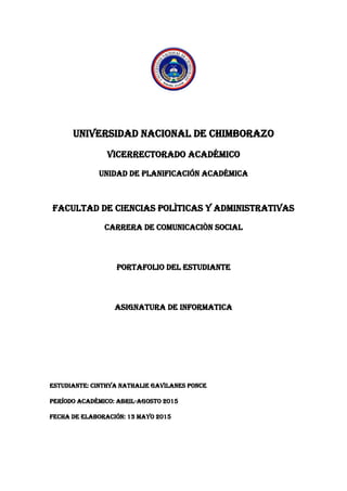 UNIVERSIDAD NACIONAL DE CHIMBORAZO
VICERRECTORADO ACADÉMICO
UNIDAD DE PLANIFICACIÓN ACADÉMICA
FACULTAD DE CIENCIAS POLÌTICAS Y ADMINISTRATIVAS
CARRERA DE COMUNICACIÒN SOCIAL
PORTAFOLIO DEL ESTUDIANTE
ASIGNATURA DE INFORMATICA
ESTUDIANTE: CINTHYA NATHALIE GAVILANES PONCE
PERÍODO ACADÉMICO: ABRIL-AGOSTO 2015
FECHA DE ELABORACIÓN: 13 MAYO 2015
 