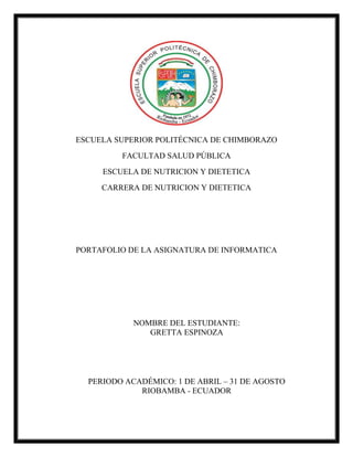 ESCUELA SUPERIOR POLITÉCNICA DE CHIMBORAZO
FACULTAD SALUD PÚBLICA
ESCUELA DE NUTRICION Y DIETETICA
CARRERA DE NUTRICION Y DIETETICA
PORTAFOLIO DE LA ASIGNATURA DE INFORMATICA
NOMBRE DEL ESTUDIANTE:
GRETTA ESPINOZA
PERIODO ACADÉMICO: 1 DE ABRIL – 31 DE AGOSTO
RIOBAMBA - ECUADOR
 
