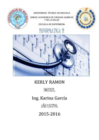 UNIVERSIDAD TÉCNICA DE MACHALA
UNIDAD ACADEMICA DE CIENCIAS QUIMICAS
Y DE LA SALUD
ESCUELA DE ENFERMERIA
INFORMATICA II
NOMBRE:
KERLY RAMON
DOCENTE:
Ing. Karina García
AÑO LECTIVO:
2015-2016
 