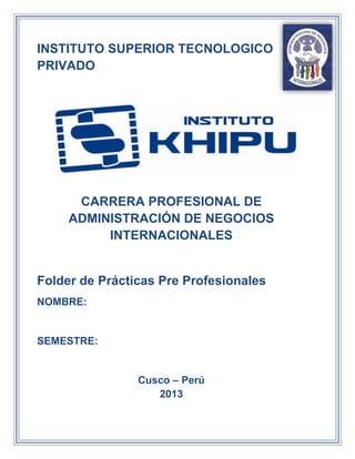 INSTITUTO SUPERIOR TECNOLOGICO
PRIVADO

CARRERA PROFESIONAL DE
ADMINISTRACIÓN DE NEGOCIOS
INTERNACIONALES

Folder de Prácticas Pre Profesionales
NOMBRE:

SEMESTRE:

Cusco – Perú
2013

 