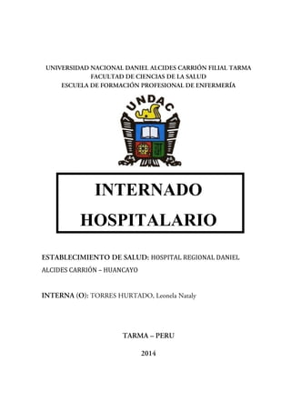 UNIVERSIDAD NACIONAL DANIEL ALCIDES CARRIÓN FILIAL TARMA
FACULTAD DE CIENCIAS DE LA SALUD
ESCUELA DE FORMACIÓN PROFESIONAL DE ENFERMERÍA
<
INTERNADO
HOSPITALARIO
ESTABLECIMIENTO DE SALUD: HOSPITAL REGIONAL DANIEL
ALCIDES CARRIÓN – HUANCAYO
INTERNA (O): TORRES HURTADO, Leonela Nataly
TARMA – PERU
2014
 