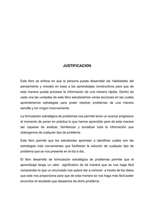 JUSTIFICACION

Este libro se enfoca en que la persona pueda desarrollar las habilidades del
pensamiento y virtudes en base a los aprendizajes constructivos para que de
esta manera pueda procesar la información de una manera rápida. Dentro de
cada una las unidades de este libro estudiaremos varias lecciones en las cuales
aprenderemos estrategias para poder resolver problemas de una manera
sencilla y sin ningún inconveniente.
La formulación estratégica de problemas nos permite tener un avance progresivo
al momento de poner en práctica lo que hemos aprendido para de esta manera
ser capaces de analizar, familiarizar y socializar toda la información que
obtengamos de cualquier tipo de problema.
Este libro permite que los estudiantes aprendan a identificar cuáles son las
estrategias más convenientes que facilitaran la solución de cualquier tipo de
problema que se nos presente en el día a día.
El libro desarrollo de formulación estratégica de problemas permite que el
aprendizaje tenga un valor significativo de tal manera que se nos haga fácil
comprender lo que un enunciado nos quiere dar a conocer a través de los datos
que este nos proporciona para que de esta manera se nos haga más fácil poder
encontrar el resultado que deseamos de dicho problema.

 