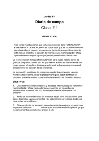 Unidad # 1

Diario de campo
Clase # 1
JUSTIFICACION

Tras varias investigaciones que se han dado acerca de la FORMULACION
ESTRATEGICA DE PROBLEMAS se puede decir que es un proceso que nos
permite de alguna manera representas de forma clara un problema para de
esta manera encontrar la solución del mismo de una manera rápida y eficaz
aplicando las estrategias y paso por paso el procedimiento de solución.
La representación de los problemas también se la puede hacer a través de
gráficos, diagramas, tablas, etc. Ya que de esta manera se nos hace más fácil
poder obtener el resultado deseado y podemos ir aplicando paso por paso el
procedimiento de solución de los problemas.
La formulación estratégica de problemas nos plantea estrategias ya antes
mencionadas de cómo aplicar el procedimiento para poder identificar un
problema y de esta manera poder facilitar la obtención del resultado deseado.
OBJETIVOS:
1. Desarrollar nuestras habilidades y destrezas intelectuales para razonar de
manera rápida y eficaz y así poder desenvolvernos sin ningún tipo de
inconveniente ante cualquier tipo de competencia educativa que se nos
presente.
2. Tanto los estudiantes como los maestros deben tener mucho interés para
poder desarrollar sus conocimientos y de esta manera proyectarse desde una
perspectiva hacia el futuro.
3. El desarrollo del pensamiento es una herramienta que juega un papel muy
importante dentro de
nosotros por lo cual la debemos apreciar ya que
los conocimientos que sabemos gracias a ello.

 