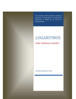 En la presente unidad de trabajo se define los
logaritmos, sus propiedades y sus aplicaciones
propiciando el trabajo de los círculos de
interaprendizaje

LOGARITMOS
CEBA “MARISCAL CÁCERES”

MELÉNDEZ MONTOYA, FREDY

 