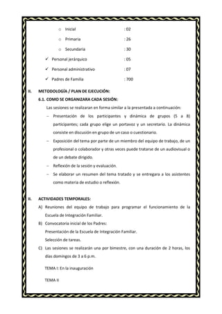 o Inicial : 02
o Primaria : 26
o Secundaria : 30
 Personal jerárquico : 05
 Personal administrativo : 07
 Padres de Familia : 700
VII. METODOLOGÍA / PLAN DE EJECUCIÓN:
6.1. COMO SE ORGANIZARA CADA SESIÓN:
Las sesiones se realizaran en forma similar a la presentada a continuación:
 Presentación de los participantes y dinámica de grupos (5 a 8)
participantes; cada grupo elige un portavoz y un secretario. La dinámica
consiste en discusión en grupo de un caso o cuestionario.
 Exposición del tema por parte de un miembro del equipo de trabajo, de un
profesional o colaborador y otras veces puede tratarse de un audiovisual o
de un debate dirigido.
 Reflexión de la sesión y evaluación.
 Se elaborar un resumen del tema tratado y se entregara a los asistentes
como materia de estudio o reflexión.
VIII. ACTIVIDADES TEMPORALES:
A) Reuniones del equipo de trabajo para programar el funcionamiento de la
Escuela de Integración Familiar.
B) Convocatoria inicial de los Padres:
Presentación de la Escuela de Integración Familiar.
Selección de tareas.
C) Las sesiones se realizarán una por bimestre, con una duración de 2 horas, los
días domingos de 3 a 6 p.m.
TEMA I: En la inauguración
TEMA II
 