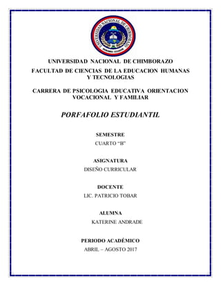 UNIVERSIDAD NACIONAL DE CHIMBORAZO
FACULTAD DE CIENCIAS DE LA EDUCACION HUMANAS
Y TECNOLOGIAS
CARRERA DE PSICOLOGIA EDUCATIVA ORIENTACION
VOCACIONAL Y FAMILIAR
PORFAFOLIO ESTUDIANTIL
SEMESTRE
CUARTO “B”
ASIGNATURA
DISEÑO CURRICULAR
DOCENTE
LIC. PATRICIO TOBAR
ALUMNA
KATERINE ANDRADE
PERIODO ACADÉMICO
ABRIL – AGOSTO 2017
 