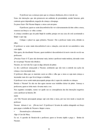 9
O professor usa a ameaças para que as crianças obedeçam, eleva o tom de voz.
Estas são interações que não promovem um ambiente de proximidade, nemde benestar, pelo
contrario gerar dependência, negação da criança e desapego.
Eu posso fazer- Diz Nicanor limpeza a mesa com um pano.
O professor, quem-se sente desconfortávelde ver o derramamento de tinta sobre a mesa,
removeu seu braço e se volta a sentar.
A criança considera que ele pode limpá-lo sozinho, porque em sua casa ele está acostumado a
limpar o que suja.
Coloque o pincel na agua primeiro, Nicanor- Diz o professor muito sério, abrindo os
olhos.
O professor se sente muito desconfortável com a situação, com tom de voz autoritário e uma
cara rígida.
Não quero, diz desafiando Nicanor, quem também é desconfortável al ouvir o tom de voz de sua
professora.
¡Precisas Fazer ó! É para não derramar mais, insiste o professor muito molesta, elevando o tom
de voz porque Nicanor não obedece.
Nicanor, sie você não faz o que eu digo, deixarás de pintar.
Le diz o professor ameaçando a Nicanor, sentimento que não tem o controle nas ações da
criança e isso incomoda mais.
O professor olhou que os materiais caem ao chão e olha que a mesa se suju mais começa a
incomodar mais de o que foi al chegar a trabalhar.
O professor vai-se sentir muito preocupado porque não é capaz de controlar as crianças.
Benicio e Nicanor! Se não me dan agora mesmo seus trabalhos deixar de pintar. Ameaça a
professora, quem se irrita mais e levanta mais a voz.
Nos seguintes exemplos, vamos ver qualis sao as conseqüências das das interações negativas
com o profesor na historia 2B:
medo
¡Ay! Diz Nicanor preocupado porque sujó com tinta a mesa, por isso tem medo a reação do
professor
Nicanor deixam é ver. ¡Dá-me isso!- O professor é levanta da cadeira alongando seu braço
para pegar o trabalho de Nicanor e limpar a mesa.
• Desmotivação e afastamento
Algo é Caio diz Mary.
Eu sei. A questão de Benicio-diz a professor, quem se levanta rápido e pega a lâmina de
Nicanor.
 