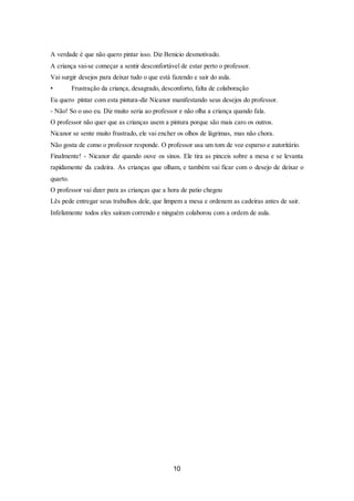 10
A verdade é que não quero pintar isso. Diz Benicio desmotivado.
A criança vai-se começar a sentir desconfortável de estar perto o professor.
Vai surgir desejos para deixar tudo o que está fazendo e sair do aula.
• Frustração da criança, desagrado, desconforto, falta de colaboração
Eu quero pintar com esta pintura-diz Nicanor manifestando seus desejos do professor.
- Não! So o uso eu. Diz muito seria ao professor e não olha a criança quando fala.
O professor não quer que as crianças usem a pintura porque são mais caro os outros.
Nicanor se sente muito frustrado, ele vai encher os olhos de lágrimas, mas não chora.
Não gosta de como o professor responde. O professor usa um tom de voz esparso e autoritário.
Finalmente! - Nicanor diz quando ouve os sinos. Ele tira as pinceis sobre a mesa e se levanta
rapidamente da cadeira. As crianças que olham, e também vai ficar com o desejo de deixar o
quarto.
O professor vai dizer para as crianças que a hora de patio chegou
Lês pede entregar seus trabalhos dele, que limpem a mesa e ordenem as cadeiras antes de sair.
Infelizmente todos eles saíram correndo e ninguém colaborou com a ordem de aula.
 