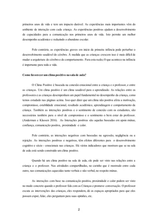 2
primeiros anos de vida e tem um impacto durável. As experiências mais importantes vêm do
ambiente de interação com cada criança. As experiências positivas ajudam a desenvolvimento
de capacidades para a comunicação nos primeiros anos de vida. Isto permite um melhor
desempenho académico e reduzindo o abandono escolar.
Pelo contrário, as experiências graves em início da primeira infância pode perturbar o
desenvolvimento saudável do cérebro. À medida que as crianças crescem isso é mais difícil de
mudar a arquitetura do cérebro e do comportamento. Para esta razão,O que acontece na infância
é importante para toda a vida.
Como favorecer um clima positivo na sala de aula?
O Clima Positive é baseada na conexão emocional entre a criança e o professor, e entre
as crianças. Um clima positivo é um clima saudável para o aprendizado. As relações entre os
professores e as crianças desempenham um papel fundamental no desempenho da criança, como
temos estudado nas páginas acima. Isso quer dizer que um clima não positiva afeta a motivação,
compromisso, estabilidade emocional, resultado acadêmico, aprendizagem e comportamento da
criança. Também as interações positivas e o sentimento de conexão com os estudantes, são
necessários também para o nível de compromisso e o sentimento o bem estar do professor.
(Anderman e Klassen 2016). As Interações positivas são aquelas baseadas em apoio mútuo,
confiança, comunicação positiva, proximidade e calor.
Pelo contrário, as interações negativas com baseadas na agressão, negligência ou a
rejeição. As interações positivas e negativas, têm efeitos diferentes para o desenvolvimento
cognitivo e sócio - emocionais nas crianças. Há vários indicadores que mostram que se na sala
de aula está sendo construído um clima positivo.
Quando há um clima positivo na sala de aula, ele pode ser visto nas relações entre a
criança e o professor. Nas atividades compartilhadas, no carinho que é mostrado entre cada
outro, nas comunicações aquecidas tanto verbais e não verbal, no respeito mútuo.
As interações com base na comunicação positiva, proximidade e calor podem ser visto
no modo concreto quando o professor fala com as Crianças e promove conversação. O professor
escuta as intervenções das crianças, eles respondem, dá os espaços apropriados para que eles
possam expor, falar, eles perguntam para suas opiniões, etc.
 