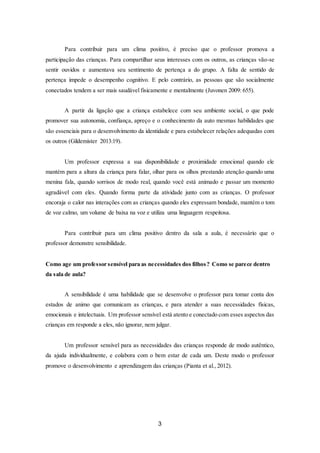 3
Para contribuir para um clima positivo, é preciso que o professor promova a
participação das crianças. Para compartilhar seus interesses com os outros, as crianças vão-se
sentir ouvidos e aumentava seu sentimento de pertença a do grupo. A falta de sentido de
pertença impede o desempenho cognitivo. E pelo contrário, as pessoas que são socialmente
conectados tendem a ser mais saudável fisicamente e mentalmente (Juvonen 2009: 655).
A partir da ligação que a criança estabelece com seu ambiente social, o que pode
promover sua autonomia, confiança, apreço e o conhecimento da auto mesmas habilidades que
são essenciais para o desenvolvimento da identidade e para estabelecer relações adequadas com
os outros (Gildemister 2013:19).
Um professor expressa a sua disponibilidade e proximidade emocional quando ele
mantém para a altura da criança para falar, olhar para os olhos prestando atenção quando uma
menina fala, quando sorrisos de modo real, quando você está animado e passar um momento
agradável com eles. Quando forma parte da atividade junto com as crianças. O professor
encoraja o calor nas interações com as crianças quando eles expressam bondade, mantém o tom
de voz calmo, um volume de baixa na voz e utiliza uma linguagem respeitosa.
Para contribuir para um clima positivo dentro da sala a aula, é necessário que o
professor demonstre sensibilidade.
Como age um professor sensível para as necessidades dos filhos? Como se parece dentro
da sala de aula?
A sensibilidade é uma habilidade que se desenvolve o professor para tomar conta dos
estados de animo que comunicam as crianças, e para atender a suas necessidades físicas,
emocionais e intelectuais. Um professor sensível está atento e conectado com esses aspectos das
crianças em responde a eles, não ignorar, nem julgar.
Um professor sensível para as necessidades das crianças responde de modo autêntico,
da ajuda individualmente, e colabora com o bem estar de cada um. Deste modo o professor
promove o desenvolvimento e aprendizagem das crianças (Pianta et al., 2012).
 