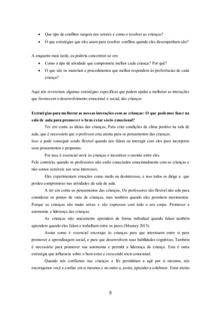 5
 Que tipo de conflitos surgem nos setores e como o resolver as crianças?
 O que estratégias que eles usam para resolver conflitos quando eles desempenham são?
A enquanto mais tarde, eu poderia concentrar-se em:
 Como o tipo de atividade que compromete melhor cada criança? Por quê?
 O que são os materiais e procedimentos que melhor respondem às preferências de cada
criança?
Aqui nós reveremos algumas estratégias específicas que podem ajudar a melhorar as interações
que favorecem o desenvolvimento emocional e social, das crianças.
Estratégias para melhorar as nossas interações com as crianças: O que podemos fazer na
sala de aula para promover o bem estar sócio emocional?
Ter em conta as ideias das crianças, Para criar condições de clima positivo na sala de
aula, que é necessário que o professor esta atenta para os pensamentos das crianças.
Isso o pode conseguir sendo flexível quando nos falam ou interagir com eles para incorporar
seus pensamentos e propostas.
Por isso, é essencial ouvir às crianças e incentivar o ouvinte entre eles.
Pelo contrário, quando os professores não estão conectados emocionalmente com as crianças e
não somos sensíveis aos seus interesses,
Eles experimentam emoções como medo ou desinteresse, e isso todos os dirige a que
perdeu compromisso nas atividades da sala de aula.
A ter em conta os pensamentos das crianças, Os professores são flexível não solo para
considerar os pontos de vista de crianças, mas também quando eles permitem movimentos.
Porque as crianças são muito ativas e são expressas com todo o seu corpo. Promover a
autonomia e liderança das crianças.
As crianças não unicamente aprendem de forma individual quando falam também
aprendem quando eles falam e trabalham entre os pares (Mooney 2013).
Assim como é essencial encorajar às crianças para que interatuem entre si para
promover a aprendizagem social, e para que desenvolvem suas habilidades cognitivas; Também
é necessário para promover sua autonomia e permitir a liderança da criança. Esta é outra
estratégia que influencia sobre o bem-estar e crescendo sócio emocional.
Quando nós confiamos nas crianças e lês permitimos a agir por si mesmos, nós
encorajamos você a confiar em si mesmos e no outro e,assim, aprender a colaborar. Estar atento
 