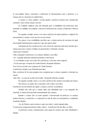 6
às necessidades físicas, emocionais e intelectuais O relacionamento entre o professor e as
crianças não só e baseado em cuidado físico.
A criança se sente cuidada e servida quando o professor mantém uma comunicação
constante e uma estreita relação com eles.
Os Cuidados implicam uma alta demanda para as habilidades dos professores para
responder às múltiplas necessidades e interesses intelectuais das crianças (Anderman e Klassen
2016).
No seguinte exemplo, vamos a ver como o professor de modo respeitoso e amigável, faz
uma questiona a criança a ouvir um erro em sua oração.
Ela, graças à sua sensibilidade, percebeu que a criança precisa de um pouco de ajuda
(necessidade intelectual) para expressar o que eles querem dizer.
A pergunta que faz o professor tem o uso correto de expressão, pelo tanto, permite que a
criança passe por a oração, verifique seu pensamento e reformule a oração.
-Quem quer comentar?
Volta a perguntar a professora a as crianças, olhando a seus olhos.
-eu! - responde Sebastian animado levantando os dois braços.
- A ver Sebatián, O que você acha? Diz a professora. Com uma sorris amigável.
- Eu sim acho que a resposta de Camila Guzman- Responde Sebastian
Você está em acordo com a proposta de Camila Guzman?
A professora entende o que Sebastián quer dizer.
Mais o professor lê faz uma pergunta com o propósito que a criança responda e reformule sua
oração.
-Sim! Sim! , eu estou de acordo com Camila - Responde Sebastian sorrindo.
No seguinte exemplo vamos a ver como o professor não atende as necedades da criança.
Não oferece seu ajuda, não se aproxima y não o olha a seus olhos.
O professor em esta história não ajudar a criança a resolver seu problema.
Também não sabe que a criança tinha uma dificuldade para o uso adequado dos
materialis se mostra desconectada emocionalmente das crianças.
Quando a criança não vai sentir apoiada e desconectada do professor, as crianças
perdem interesse, a motivação e a cooperação na sala de aula, em consequência, o rendimento
académico diminuí.
-Ay, diz Benicio, quem começa a sujar suas mãos e o polo enquanto pinta.
Te passou isso porque pressionaste muito o pincel. A professora diz não olha a os olhos.
A professora assiste constantemente outro grupo de crianças que estão trabalhando e
falando.
 