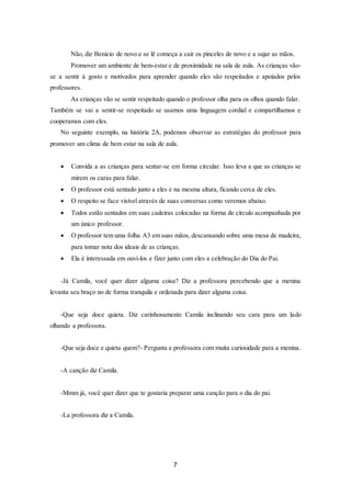 7
Não, diz Benicio de novo e se lê começa a cair os pinceles de novo e a sujar as mãos.
Promover um ambiente de bem-estar e de proximidade na sala de aula. As crianças vão-
se a sentir á gosto e motivados para aprender quando eles são respeitados e apoiados pelos
professores.
As crianças vão se sentir respeitado quando o professor olha para os olhos quando falar.
Também se vai a sentir-se respeitado se usamos uma linguagem cordial e compartilhamos e
cooperamos com eles.
No seguinte exemplo, na história 2A, podemos observar as estratégias do professor para
promover um clima de bem estar na sala de aula.
 Convida a as crianças para sentar-se em forma circular. Isso leva a que as crianças se
mirem os caras para falar.
 O professor está sentado junto a eles e na mesma altura, ficando cerca de eles.
 O respeito se face visível através de suas conversas como veremos abaixo.
 Todos estão sentados em suas cadeiras colocadas na forma de círculo acompanhada por
um único professor.
 O professor tem uma folha A3 em suas mãos, descansando sobre uma mesa de madeira,
para tomar nota dos ideais de as crianças.
 Ela é interessada em ouvi-los e fizer junto com eles a celebração do Dia do Pai.
-Já Camila, você quer dizer alguma coisa? Diz a professora percebendo que a menina
levanta seu braço no de forma tranquila e ordenada para dizer alguma coisa.
-Que seja doce quieta. Diz carinhosamente Camila inclinando seu cara para um lado
olhando a professora.
-Que seja doce e quieta quem?- Pergunta a professora com muita curiosidade para a menina.
-A canção diz Camila.
-Mmm já, você quer dizer que te gostaria preparar uma canção para o dia do pai.
-La professora diz a Camila.
 