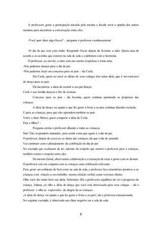 8
A professora gosta a participação iniciada pela menina e decide ouvir a opinião dos outros
meninos para incentivar a conversação entre eles.
-Você quer dizer algo Oscar? – pergunta o professor carinhosamente
-O dia do pai vem com rádio- Responde Oscar depois de levantar a mão. Quem atua de
acordo a os acordos que existem na sala de aula e colaboram com a harmonia
O professor, ao ouvi-lo, a mira com um sorriso respeitoso e toma nota.
-Nós podemos dançar para o dia de pai.
-Nós podemos fazer um concurso para os pais – diz Carla,
Diz Carla, quem ao ouvir as ideias de seus colegas têm outra ideia, que é um concurso
de dança para os pais.
Ela incentivou a ideia de assistir a seu pai dançar.
Carla e sua família dançou o fim de semana.
Concurso para os pais - diz Jasmine, quem continua apontando as propostas das
crianças.
A ideia de dança vai ajudar a que lês goste a festa a os pais continua dizendo excitado,
E para as crianças, para que eles aprendem também os pais.
Volve a dizer Mateo, quem comparte a ideia de Carla.
Pais e filhos? -
Pergunta atenta o professor olhando a todas as crianças.
Sim! Eles respondem animados, para sentir como que agora é o dia do pai.
O professor, depois de escrever as ideias das crianças, diz que o dia de amanhã.
Vai continuar com o planejamento da celebração do dia do pai
No exemplo que acabamos de ler, además do respeito que mostra o professor para a crianças,
também vemos o respeito entre eles.
Da mesma forma, observamos colaboração e a sensação de estar a gosto com os demais.
O professor cria em conjunto com as crianças uma celebração relevante.
Para gerar um ambiente de bem estar na sala de aula, o professor faz comentários positivos a os
crianças com relação a seu trabalho. mostra afeição verbal, como veremos abaixo:
Olha você diz muito bem sua ideia, Sebastian- Diz o professora orgulhoso de ver o progresso da
criança, Juliana, eu olho a ideia de dança que você está interessado para seus colegas – diz o
professor e olha as expressões de alegria de os crianças .
¡A ideia de dança vai ajudar a que les goste a festa a os pais!, diz a professor entusiasmado.
No seguinte exemplo, é observado um clima negativo na a sala de aula.
 