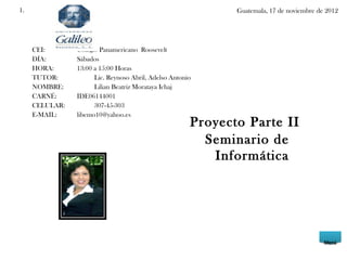 1.                                                            Guatemala, 17 de noviembre de 2012




     CEI:       Colegio Panamericano Roosevelt
     DÍA:       Sábados
     HORA:      13:00 a 15:00 Horas
     TUTOR:           Lic. Reynoso Abril, Adelso Antonio
     NOMBRE:          Lilian Beatriz Morataya Ichaj
     CARNÉ:     IDE06144001
     CELULAR:         307-45-303
     E-MAIL:    libemo10@yahoo.es
                                                       Proyecto Parte II
                                                         Seminario de
                                                          Informática




                                                                                           Menú
 