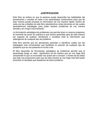 JUSTIFICACION
Este libro se enfoca en que la persona pueda desarrollar las habilidades del
pensamiento y virtudes en base a los aprendizajes constructivos para que de
esta manera pueda procesar la información de una manera rápida. Dentro de
cada una las unidades de este libro estudiaremos varias lecciones en las cuales
aprenderemos estrategias para poder resolver problemas de una manera
sencilla y sin ningún inconveniente.
La formulación estratégica de problemas nos permite tener un avance progresivo
al momento de poner en práctica lo que hemos aprendido para de esta manera
ser capaces de analizar, familiarizar y socializar toda la información que
obtengamos de cualquier tipo de problema.
Este libro permite que los estudiantes aprendan a identificar cuáles son las
estrategias más convenientes que facilitaran la solución de cualquier tipo de
problema que se nos presente en el día a día.
El libro desarrollo de formulación estratégica de problemas permite que el
aprendizaje tenga un valor significativo de tal manera que se nos haga fácil
comprender lo que un enunciado nos quiere dar a conocer a través de los datos
que este nos proporciona para que de esta manera se nos haga más fácil poder
encontrar el resultado que deseamos de dicho problema.

 
