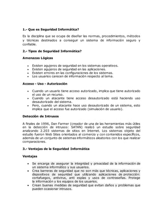 1.- Que es Seguridad Informática?
Es la disciplina que se ocupa de diseñar las normas, procedimientos, métodos
y técnicas destinados a conseguir un sistema de información seguro y
confiable.
2.- Tipos de Seguridad Informática?
Amenazas Lógicas
 Existen agujeros de seguridad en los sistemas operativos.
 Existen agujeros de seguridad en las aplicaciones.
 Existen errores en las configuraciones de los sistemas.
 Los usuarios carecen de información respecto al tema.
Acceso - Uso - Autorización
 Cuando un usuario tiene acceso autorizado, implica que tiene autorizado
el uso de un recurso.
 Cuando un atacante tiene acceso desautorizado está haciendo uso
desautorizado del sistema.
 Pero, cuando un atacante hace uso desautorizado de un sistema, esto
implica que el acceso fue autorizado (simulación de usuario).
Detección de Intrusos
A finales de 1996, Dan Farmer (creador de una de las herramientas más útiles
en la detección de intrusos: SATAN) realizó un estudio sobre seguridad
analizando 2.203 sistemas de sitios en Internet. Los sistemas objeto del
estudio fueron Web Sites orientados al comercio y con contenidos específicos,
además de un conjunto de sistemas informáticos aleatorios con los que realizar
comparaciones.
3.- Ventajas de la Seguridad Informática
Ventajas
 Se encarga de asegurar la integridad y privacidad de la información de
un sistema informático y sus usuarios.
 Crea barreras de seguridad que no son más que técnicas, aplicaciones y
dispositivos de seguridad que utilizando aplicaciones de protección:
cortafuegos, antivirus, anti espías y usos de contraseñas. Protege
la información y los equipos de los usuarios.
 Crean buenas medidas de seguridad que evitan daños y problemas que
pueden ocasionar intrusos.
 