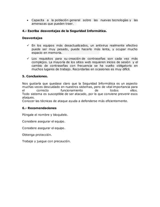  Capacita a la población general sobre las nuevas tecnologías y las
amenazas que pueden traer.
4.- Escriba desventajas de la Seguridad Informática.
Desventajas
 En los equipos más desactualizados, un antivirus realmente efectivo
puede ser muy pesado, puede hacerlo más lenta, y ocupar mucho
espacio en memoria.
 Los requisitos para su creación de contraseñas son cada vez más
complejos. La mayoría de los sitios web requieren inicios de sesión y el
cambio de contraseñas con frecuencia se ha vuelto obligatorio en
muchos lugares de trabajo. Recordarlas en ocasiones es muy difícil.
5. Conclusiones.
Nos gustaría que quedase claro que la Seguridad Informática es un aspecto
muchas veces descuidado en nuestros sistemas, pero de vital importancia para
el correcto funcionamiento de todos ellos.
Todo sistema es susceptible de ser atacado, por lo que conviene prevenir esos
ataques.
Conocer las técnicas de ataque ayuda a defenderse más eficientemente.
6.- Recomendaciones
Póngale el nombre y bloquéelo.
Considere asegurar el equipo.
Considere asegurar el equipo.
Obtenga protección.
Trabaje y juegue con precaución.
 
