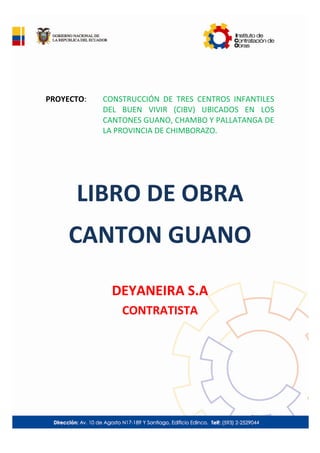 PROYECTO: CONSTRUCCIÓN DE TRES CENTROS INFANTILES
DEL BUEN VIVIR (CIBV) UBICADOS EN LOS
CANTONES GUANO, CHAMBO Y PALLATANGA DE
LA PROVINCIA DE CHIMBORAZO.
LIBRO DE OBRA
CANTON GUANO
DEYANEIRA S.A
CONTRATISTA
 
