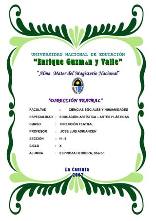 UNIVERSIDAD NACIONAL DE EDUCACIÓN
““Enrique GuzmEnrique Guzmáán y Valle”n y Valle”
““Alma Mater del Magisterio NacionalAlma Mater del Magisterio Nacional””
““DIRECCIÓN TEATRAL”DIRECCIÓN TEATRAL”
FACULTAD : CIENCIAS SOCIALES Y HUMANIDADES
ESPECIALIDAD : EDUCACIÓN ARTÍSTICA – ARTES PLÁSTICAS
CURSO : DIRECCIÓN TEATRAL
PROFESOR : JOSE LUIS ADRIANCEN
SECCIÓN : H - 4
CICLO : X
ALUMNA : ESPINOZA HERRERA, Sharon
La Cantuta
2007
 