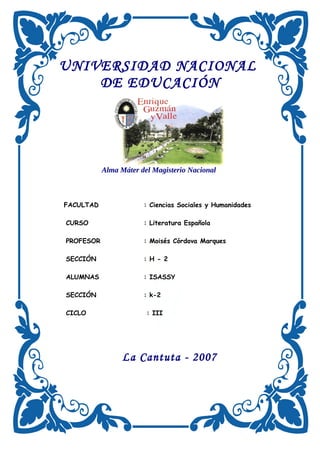UNIVERSIDAD NACIONAL
DE EDUCACIÓN
Alma Máter del Magisterio Nacional
FACULTAD : Ciencias Sociales y Humanidades
CURSO : Literatura Española
PROFESOR : Moisés Córdova Marques
SECCIÓN : H - 2
ALUMNAS : ISASSY
SECCIÓN : k-2
CICLO : III
La Cantuta - 2007
 